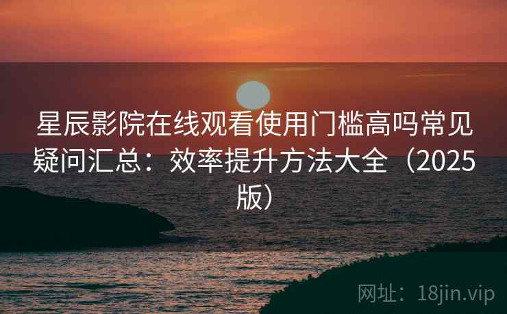 星辰影院在线观看使用门槛高吗常见疑问汇总：效率提升方法大全（2025版）