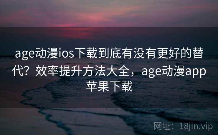 age动漫ios下载到底有没有更好的替代？效率提升方法大全，age动漫app苹果下载