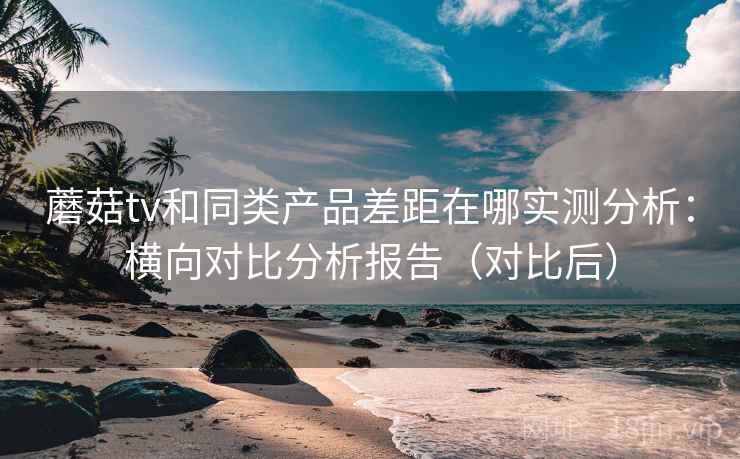 蘑菇tv和同类产品差距在哪实测分析：横向对比分析报告（对比后）