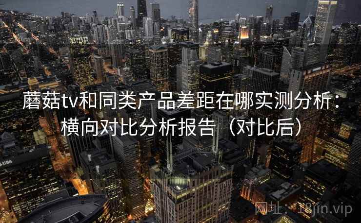 蘑菇tv和同类产品差距在哪实测分析：横向对比分析报告（对比后）
