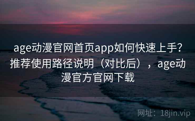 age动漫官网首页app如何快速上手？推荐使用路径说明（对比后），age动漫官方官网下载