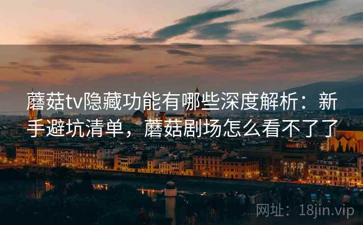 蘑菇tv隐藏功能有哪些深度解析：新手避坑清单，蘑菇剧场怎么看不了了