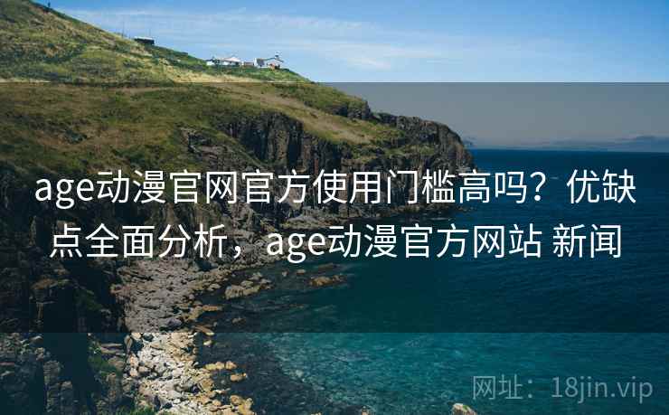 age动漫官网官方使用门槛高吗？优缺点全面分析，age动漫官方网站 新闻