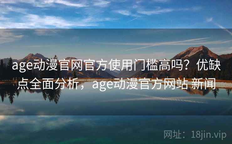 age动漫官网官方使用门槛高吗？优缺点全面分析，age动漫官方网站 新闻