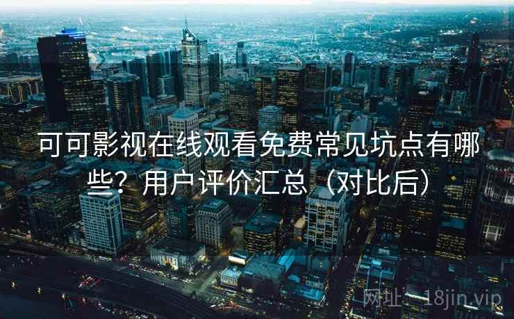 可可影视在线观看免费常见坑点有哪些？用户评价汇总（对比后）