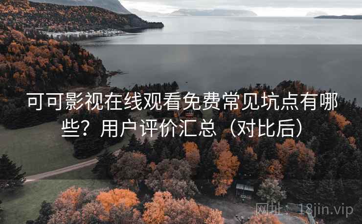 可可影视在线观看免费常见坑点有哪些？用户评价汇总（对比后）