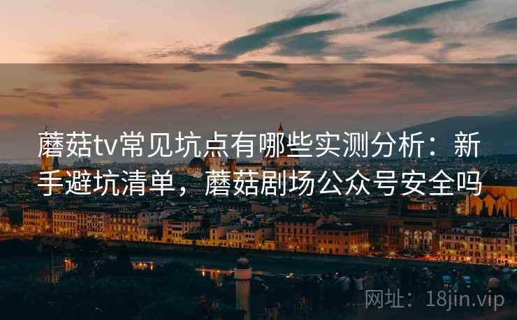 蘑菇tv常见坑点有哪些实测分析：新手避坑清单，蘑菇剧场公众号安全吗