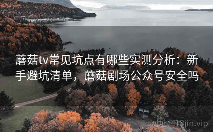 蘑菇tv常见坑点有哪些实测分析：新手避坑清单，蘑菇剧场公众号安全吗