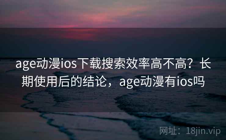 age动漫ios下载搜索效率高不高？长期使用后的结论，age动漫有ios吗