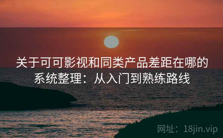 关于可可影视和同类产品差距在哪的系统整理：从入门到熟练路线