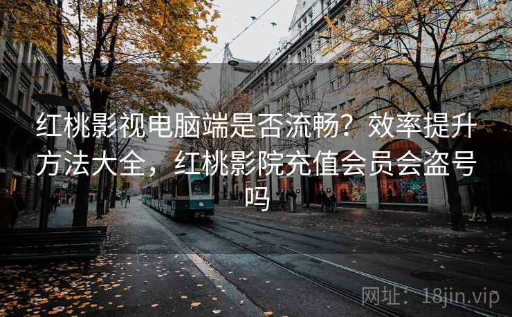 红桃影视电脑端是否流畅?效率提升方法大全,红桃影院充值会员会盗号吗 红桃影视电脑端是否流畅?效率提升方法大全,红桃影院充值会员会盗号吗