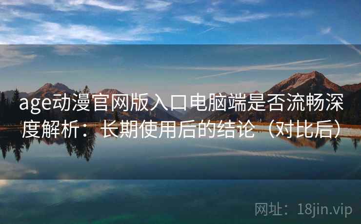 age动漫官网版入口电脑端是否流畅深度解析：长期使用后的结论（对比后）