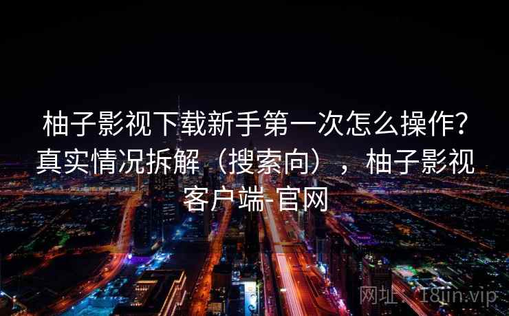 柚子影视下载新手第一次怎么操作？真实情况拆解（搜索向），柚子影视客户端-官网