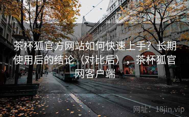 茶杯狐官方网站如何快速上手?长期使用后的结论(对比后),茶杯狐官网客户端 茶杯狐官方网站如何快速上手?长期使用后的结论(对比后),茶杯狐官网客户端