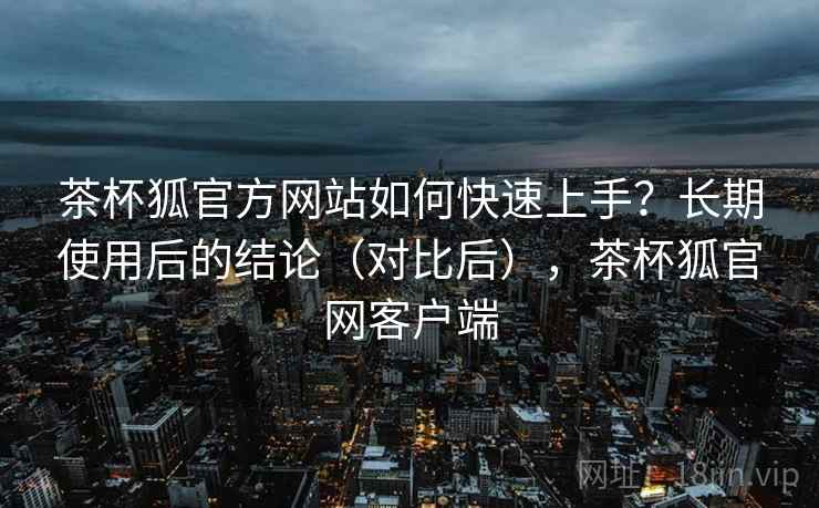 茶杯狐官方网站如何快速上手?长期使用后的结论(对比后),茶杯狐官网客户端 茶杯狐官方网站如何快速上手?长期使用后的结论(对比后),茶杯狐官网客户端