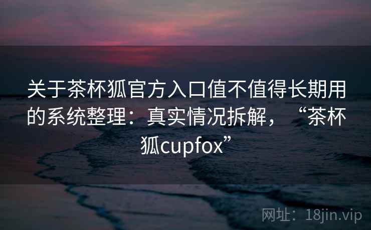 关于茶杯狐官方入口值不值得长期用的系统整理:真实情况拆解,“茶杯狐cupfox” 关于茶杯狐官方入口值不值得长期用的系统整理:真实情况拆解,“茶杯狐cupfox”