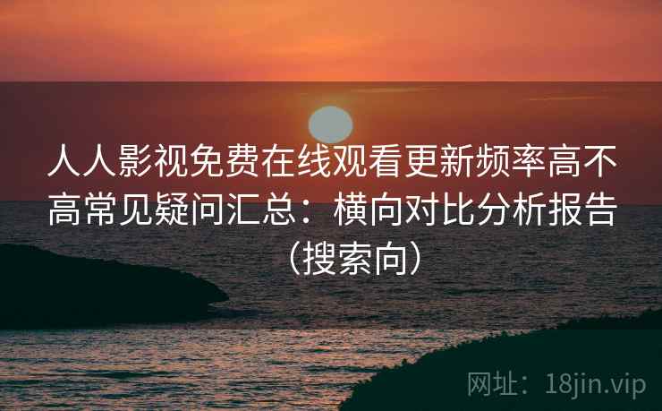 人人影视免费在线观看更新频率高不高常见疑问汇总:横向对比分析报告(搜索向) 人人影视免费在线观看更新频率高不高常见疑问汇总:横向对比分析报告(搜索向)