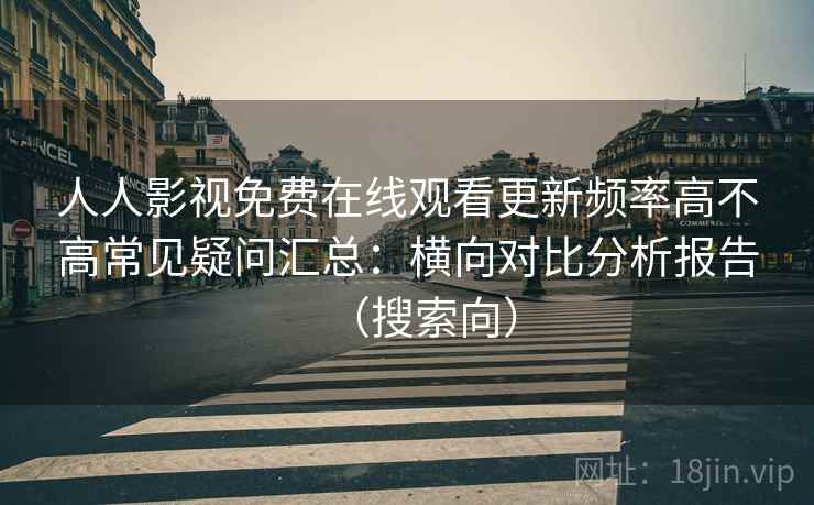 人人影视免费在线观看更新频率高不高常见疑问汇总:横向对比分析报告(搜索向) 人人影视免费在线观看更新频率高不高常见疑问汇总:横向对比分析报告(搜索向)